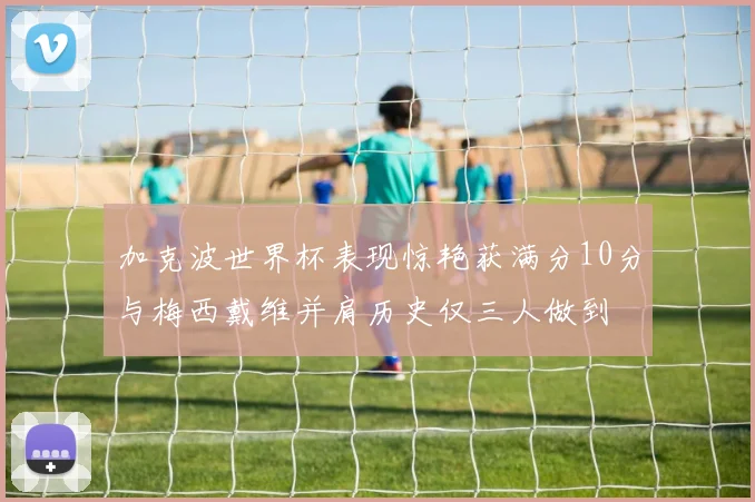 加克波世界杯表现惊艳获满分10分与梅西戴维并肩历史仅三人做到