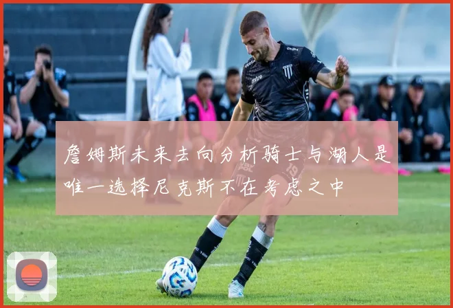 詹姆斯未来去向分析骑士与湖人是唯一选择尼克斯不在考虑之中