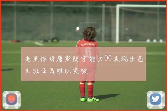 老里惊讶唐斯防守能力OG表现出色文班亚马难以突破
