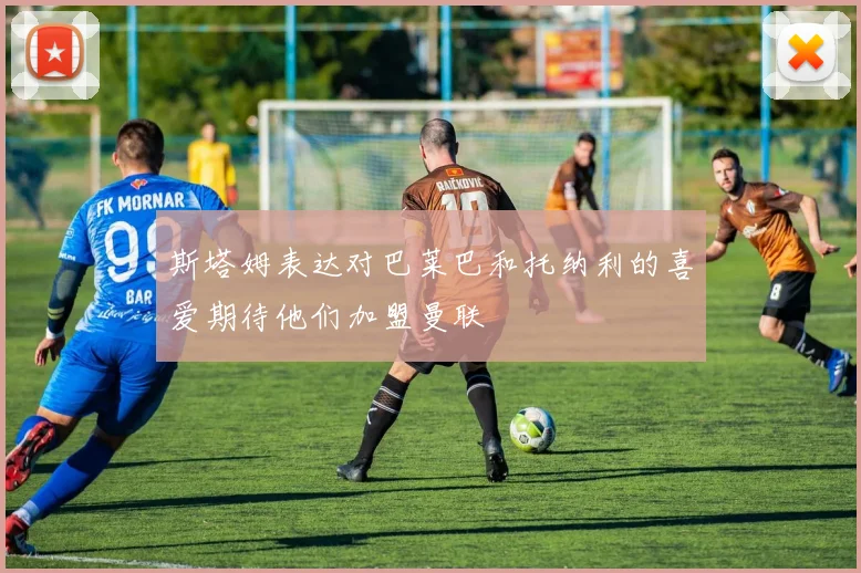 斯塔姆表达对巴莱巴和托纳利的喜爱期待他们加盟曼联