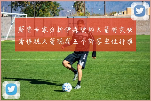 薪资专家分析伊森续约火箭将突破奢侈税火箭现有五个阵容空位待填补