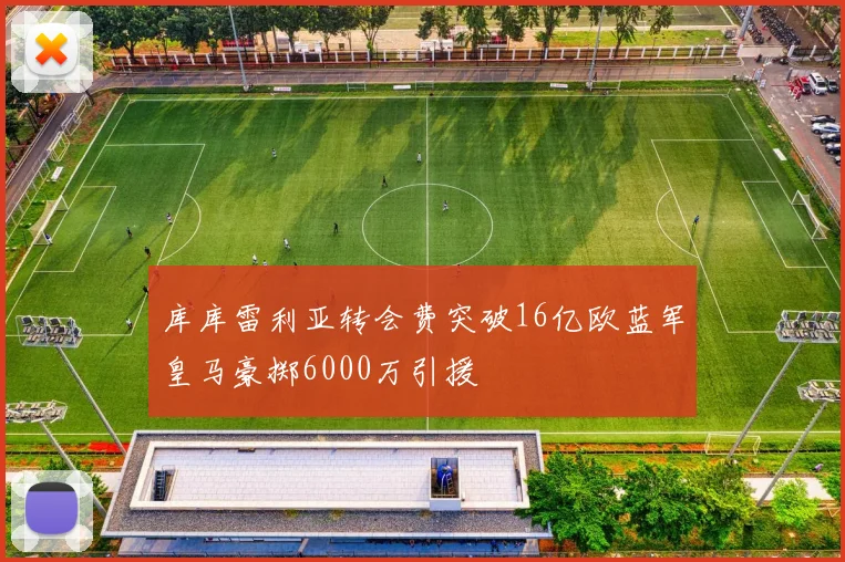 库库雷利亚转会费突破16亿欧蓝军皇马豪掷6000万引援
