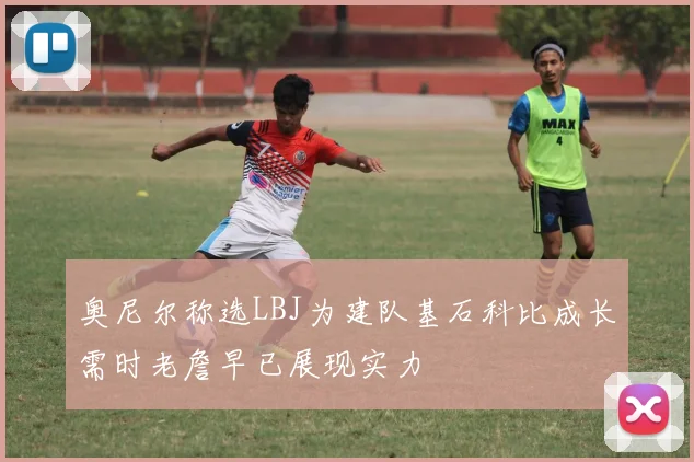 奥尼尔称选LBJ为建队基石科比成长需时老詹早已展现实力