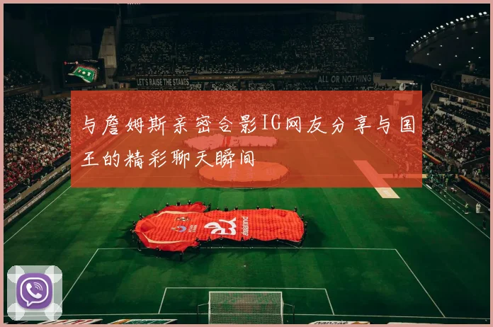 与詹姆斯亲密合影IG网友分享与国王的精彩聊天瞬间