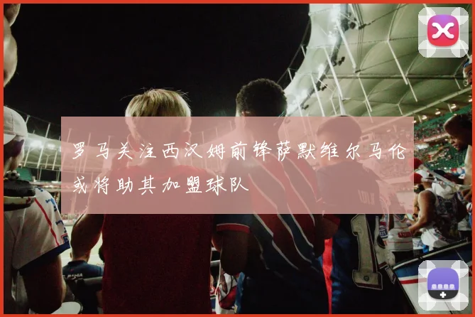 罗马关注西汉姆前锋萨默维尔马伦或将助其加盟球队
