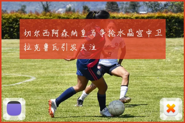 切尔西阿森纳皇马争抢水晶宫中卫拉克鲁瓦引发关注
