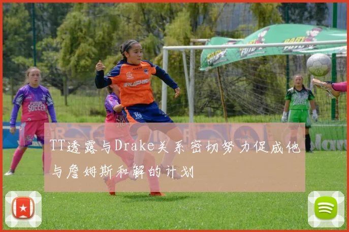 TT透露与Drake关系密切努力促成他与詹姆斯和解的计划