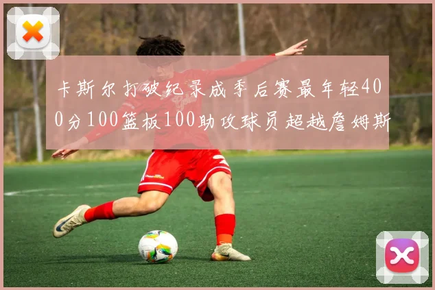 卡斯尔打破纪录成季后赛最年轻400分100篮板100助攻球员超越詹姆斯荣耀时刻
