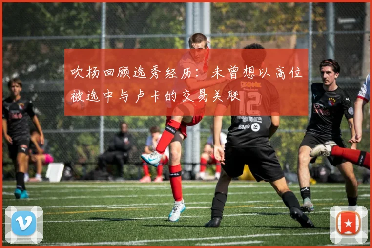 吹杨回顾选秀经历：未曾想以高位被选中与卢卡的交易关联