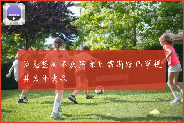 马竞坚决不卖阿尔瓦雷斯给巴萨视其为非卖品