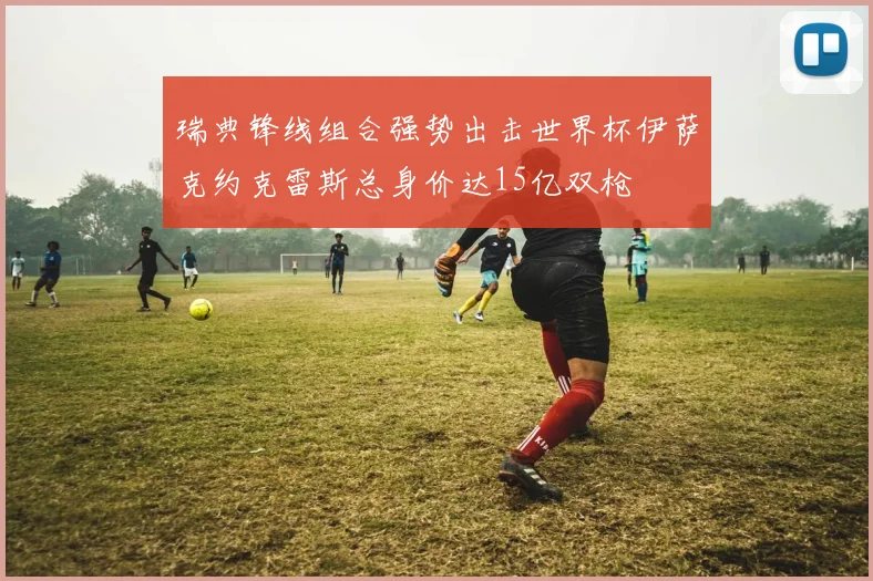 瑞典锋线组合强势出击世界杯伊萨克约克雷斯总身价达15亿双枪