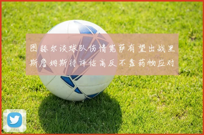 图赫尔谈球队伤情宽萨有望出战里斯詹姆斯待评估高反不靠药物应对