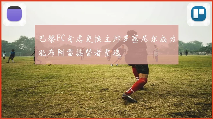 巴黎FC考虑更换主帅罗塞尼尔成为孔布阿雷接替者首选
