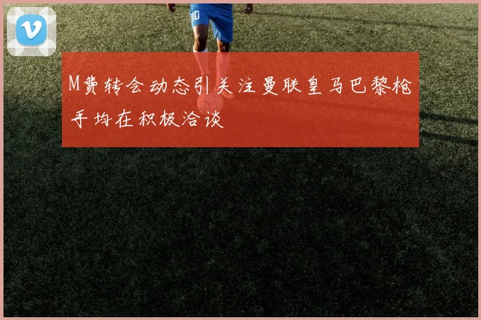 M费转会动态引关注曼联皇马巴黎枪手均在积极洽谈