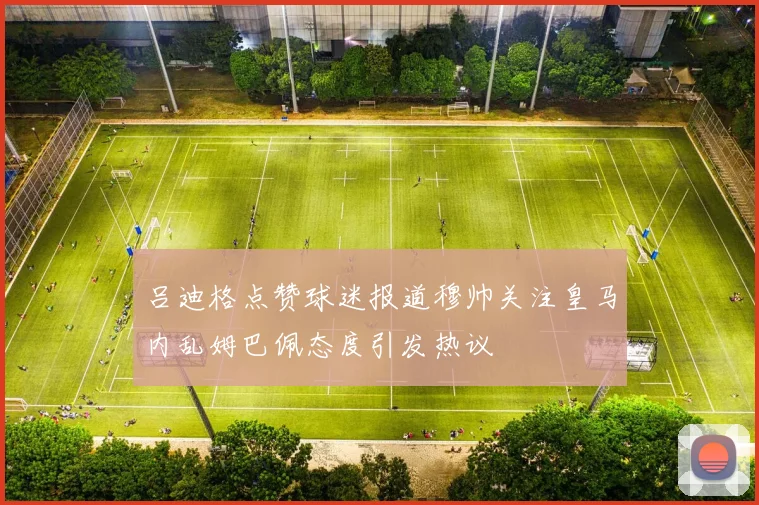 吕迪格点赞球迷报道穆帅关注皇马内乱姆巴佩态度引发热议