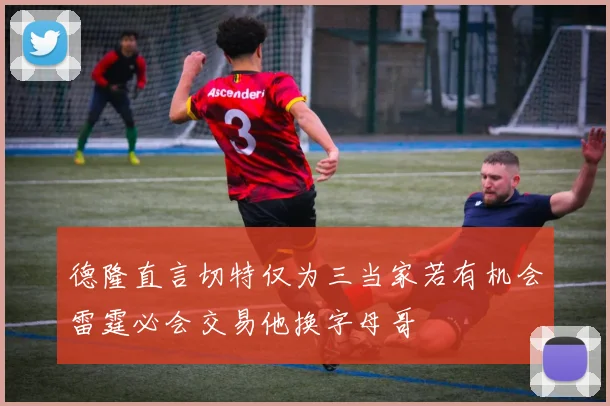 德隆直言切特仅为三当家若有机会雷霆必会交易他换字母哥