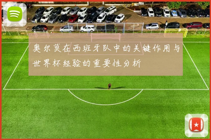 奥尔莫在西班牙队中的关键作用与世界杯经验的重要性分析
