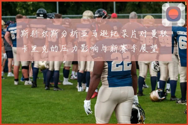 斯科尔斯分析亚马逊纪录片对曼联卡里克的压力影响与新赛季展望