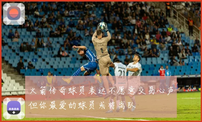 火箭传奇球员表达不愿意交易心声但你最爱的球员或将离队