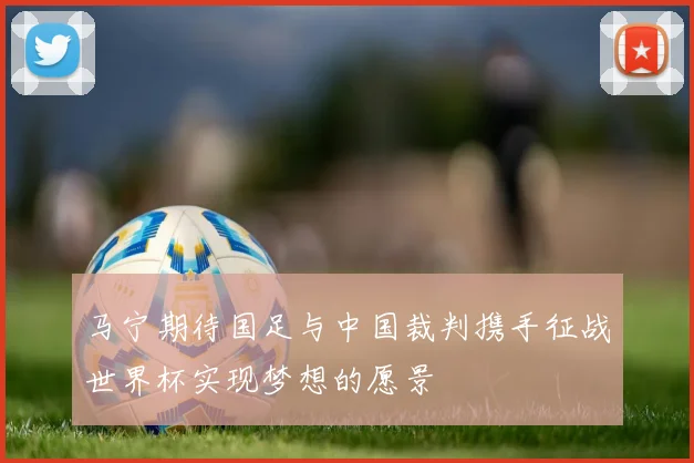 马宁期待国足与中国裁判携手征战世界杯实现梦想的愿景