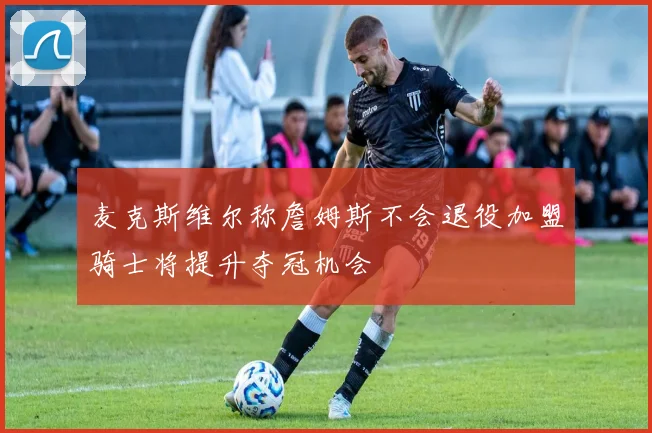 麦克斯维尔称詹姆斯不会退役加盟骑士将提升夺冠机会