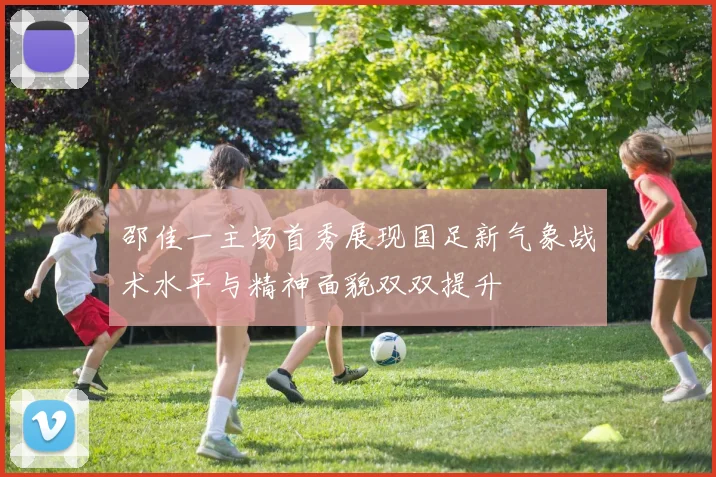 邵佳一主场首秀展现国足新气象战术水平与精神面貌双双提升