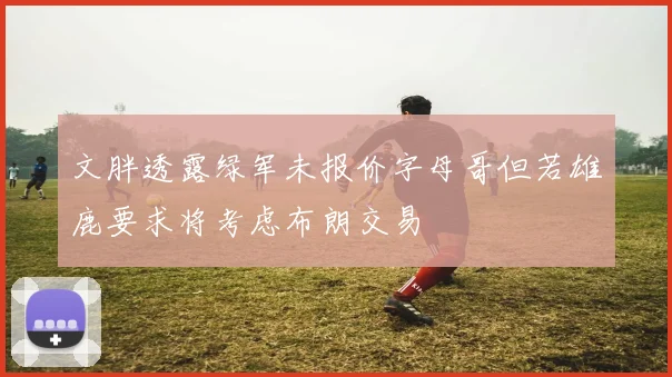 文胖透露绿军未报价字母哥但若雄鹿要求将考虑布朗交易